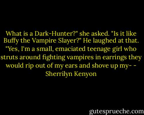 What is a Dark-Hunter?" she asked. "Is it like Buffy the Vampire Slayer?" He laughed at that. "Yes, I'm a small, emaciated teenage girl who struts around fighting vampires in earrings they would rip out of my ears and shove up my- - Sherrilyn Kenyon