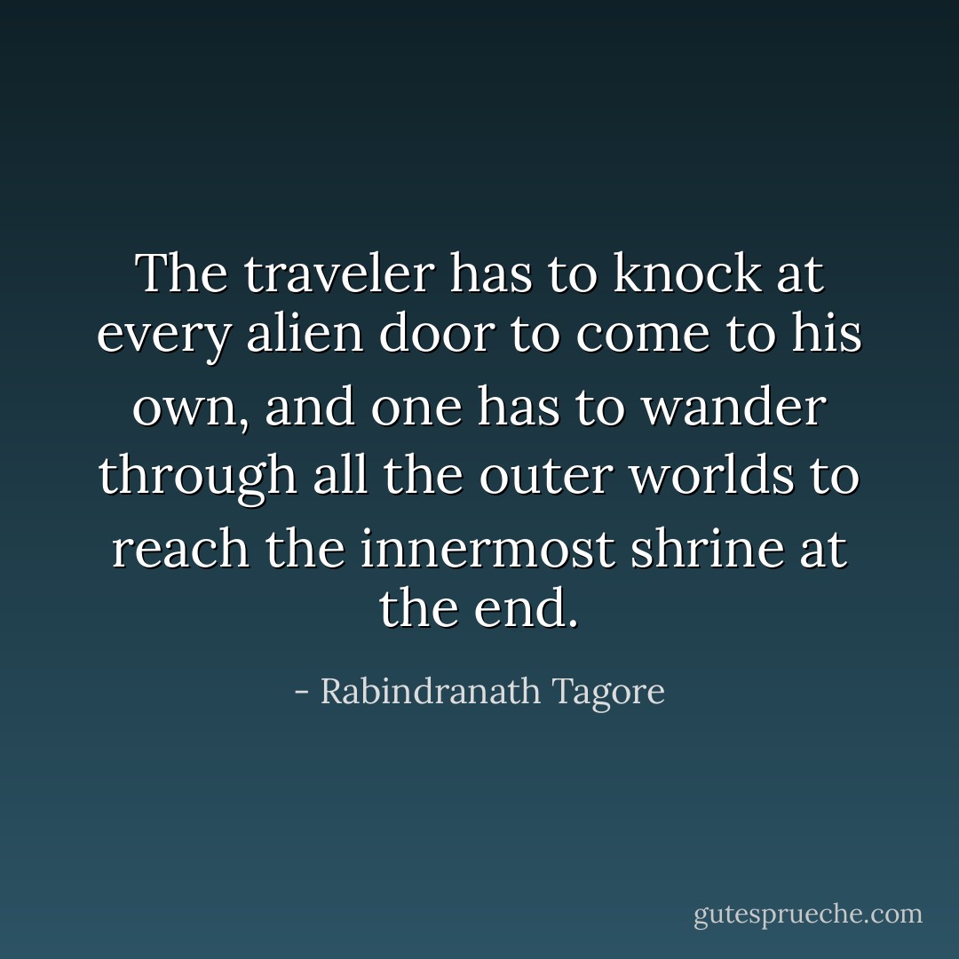 The traveler has to knock at every alien door to come to his own, and one has to wander through all the outer worlds to reach the innermost shrine at the end. - Rabindranath Tagore