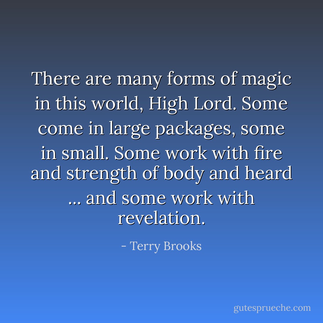 There are many forms of magic in this world, High Lord. Some come in large packages, some in small. Some work with fire and strength of body and heard ... and some work with revelation. - Terry Brooks