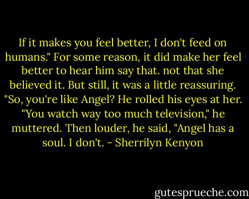 If it makes you feel better, I don't feed on humans." For some reason, it did make her feel better to hear him say that. not that she believed it. But still, it was a little reassuring. "So, you're like Angel? He rolled his eyes at her. "You watch way too much television," he muttered. Then louder, he said, "Angel has a soul. I don't. - Sherrilyn Kenyon