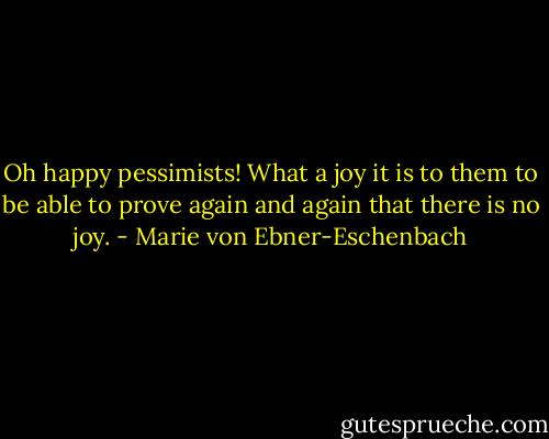 Oh happy pessimists! What a joy it is to them to be able to prove again and again that there is no joy. - Marie von Ebner-Eschenbach