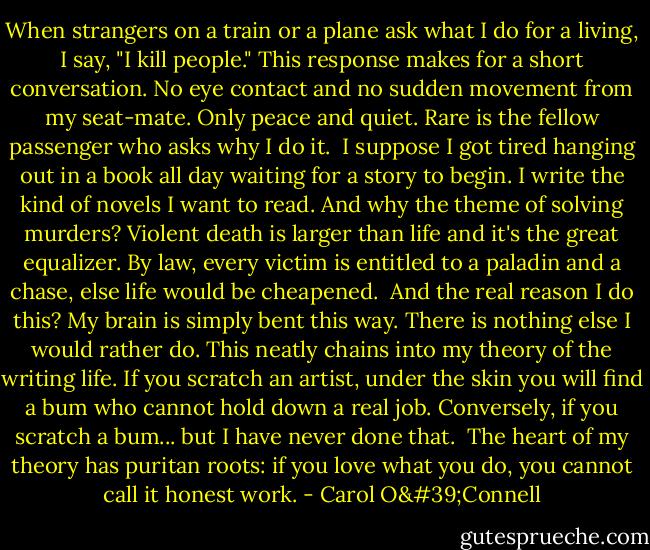 When strangers on a train or a plane ask what I do for a living, I say, "I kill people." This response makes for a short conversation. No eye contact and no sudden movement from my seat-mate. Only peace and quiet. Rare is the fellow passenger who asks why I do it.<br /><br />I suppose I got tired hanging out in a book all day waiting for a story to begin. I write the kind of novels I want to read. And why the theme of solving murders? Violent death is larger than life and it's the great equalizer. By law, every victim is entitled to a paladin and a chase, else life would be cheapened.<br /><br />And the real reason I do this? My brain is simply bent this way. There is nothing else I would rather do. This neatly chains into my theory of the writing life. If you scratch an artist, under the skin you will find a bum who cannot hold down a real job. Conversely, if you scratch a bum... but I have never done that.<br /><br />The heart of my theory has puritan roots: if you love what you do, you cannot call it honest work. - Carol O'Connell