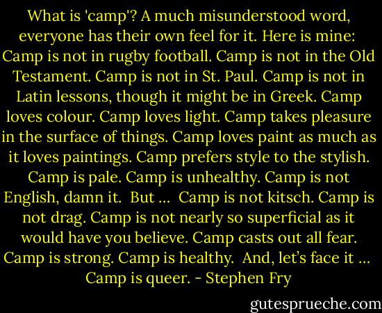 What is 'camp'? A much misunderstood word, everyone has their own feel for it. Here is mine:<br /><br />Camp is not in rugby football.<br />Camp is not in the Old Testament.<br />Camp is not in St. Paul.<br />Camp is not in Latin lessons, though it might be in Greek.<br />Camp loves colour.<br />Camp loves light.<br />Camp takes pleasure in the surface of things.<br />Camp loves paint as much as it loves paintings.<br />Camp prefers style to the stylish.<br />Camp is pale.<br />Camp is unhealthy.<br />Camp is not English, damn it.<br /><br />But …<br /><br />Camp is not kitsch.<br />Camp is not drag.<br />Camp is not nearly so superficial as it would have you believe.<br />Camp casts out all fear.<br />Camp is strong.<br />Camp is healthy.<br /><br />And, let’s face it …<br /><br />Camp is queer. - Stephen Fry