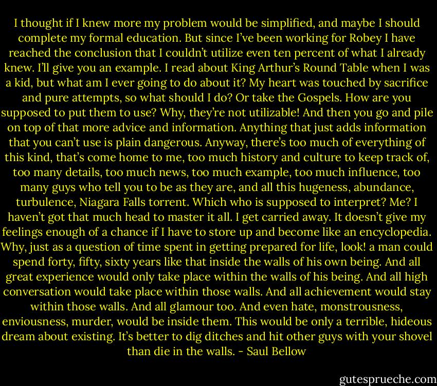I thought if I knew more my problem would be simplified, and maybe I should complete my formal education. But since I’ve been working for Robey I have reached the conclusion that I couldn’t utilize even ten percent of what I already knew. I’ll give you an example. I read about King Arthur’s Round Table when I was a kid, but what am I ever going to do about it? My heart was touched by sacrifice and pure attempts, so what should I do? Or take the Gospels. How are you supposed to put them to use? Why, they’re not utilizable! And then you go and pile on top of that more advice and information. Anything that just adds information that you can’t use is plain dangerous. Anyway, there’s too much of everything of this kind, that’s come home to me, too much history and culture to keep track of, too many details, too much news, too much example, too much influence, too many guys who tell you to be as they are, and all this hugeness, abundance, turbulence, Niagara Falls torrent. Which who is supposed to interpret? Me? I haven’t got that much head to master it all. I get carried away. It doesn’t give my feelings enough of a chance if I have to store up and become like an encyclopedia. Why, just as a question of time spent in getting prepared for life, look! a man could spend forty, fifty, sixty years like that inside the walls of his own being. And all great experience would only take place within the walls of his being. And all high conversation would take place within those walls. And all achievement would stay within those walls. And all glamour too. And even hate, monstrousness, enviousness, murder, would be inside them. This would be only a terrible, hideous dream about existing. It’s better to dig ditches and hit other guys with your shovel than die in the walls. - Saul Bellow