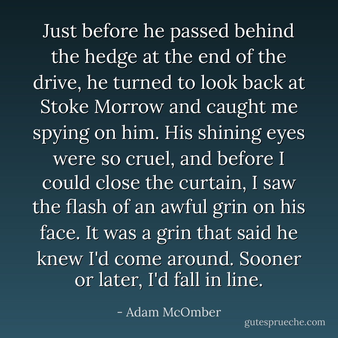 Just before he passed behind the hedge at the end of the drive, he turned to look back at Stoke Morrow and caught me spying on him. His shining eyes were so cruel, and before I could close the curtain, I saw the flash of an awful grin on his face. It was a grin that said he knew I'd come around. Sooner or later, I'd fall in line. - Adam McOmber