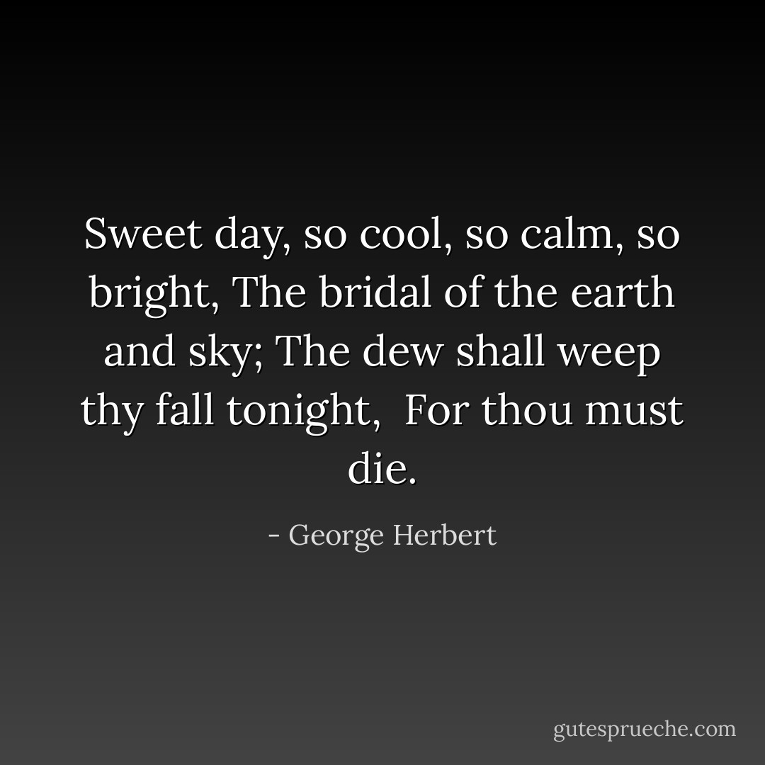 Sweet day, so cool, so calm, so bright,<br />The bridal of the earth and sky;<br />The dew shall weep thy fall tonight,<br /><br />For thou must die. - George Herbert