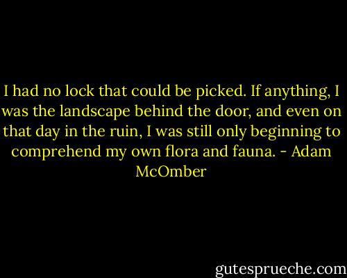 I had no lock that could be picked. If anything, I was the landscape behind the door, and even on that day in the ruin, I was still only beginning to comprehend my own flora and fauna. - Adam McOmber