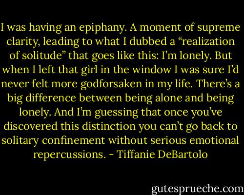 I was having an epiphany. A moment of supreme clarity, leading to what I dubbed a “realization of solitude” that goes like this: I’m lonely. But when I left that girl in the window I was sure I’d never felt more godforsaken in my life. There’s a big difference between being alone and being lonely. And I’m guessing that once you’ve discovered this distinction you can’t go back to solitary confinement without serious emotional repercussions. - Tiffanie DeBartolo