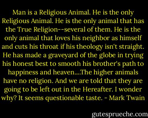 Man is a Religious Animal. He is the only Religious Animal. He is the only animal that has the True Religion--several of them. He is the only animal that loves his neighbor as himself and cuts his throat if his theology isn't straight. He has made a graveyard of the globe in trying his honest best to smooth his brother's path to happiness and heaven....The higher animals have no religion. And we are told that they are going to be left out in the Hereafter. I wonder why? It seems questionable taste. - Mark Twain