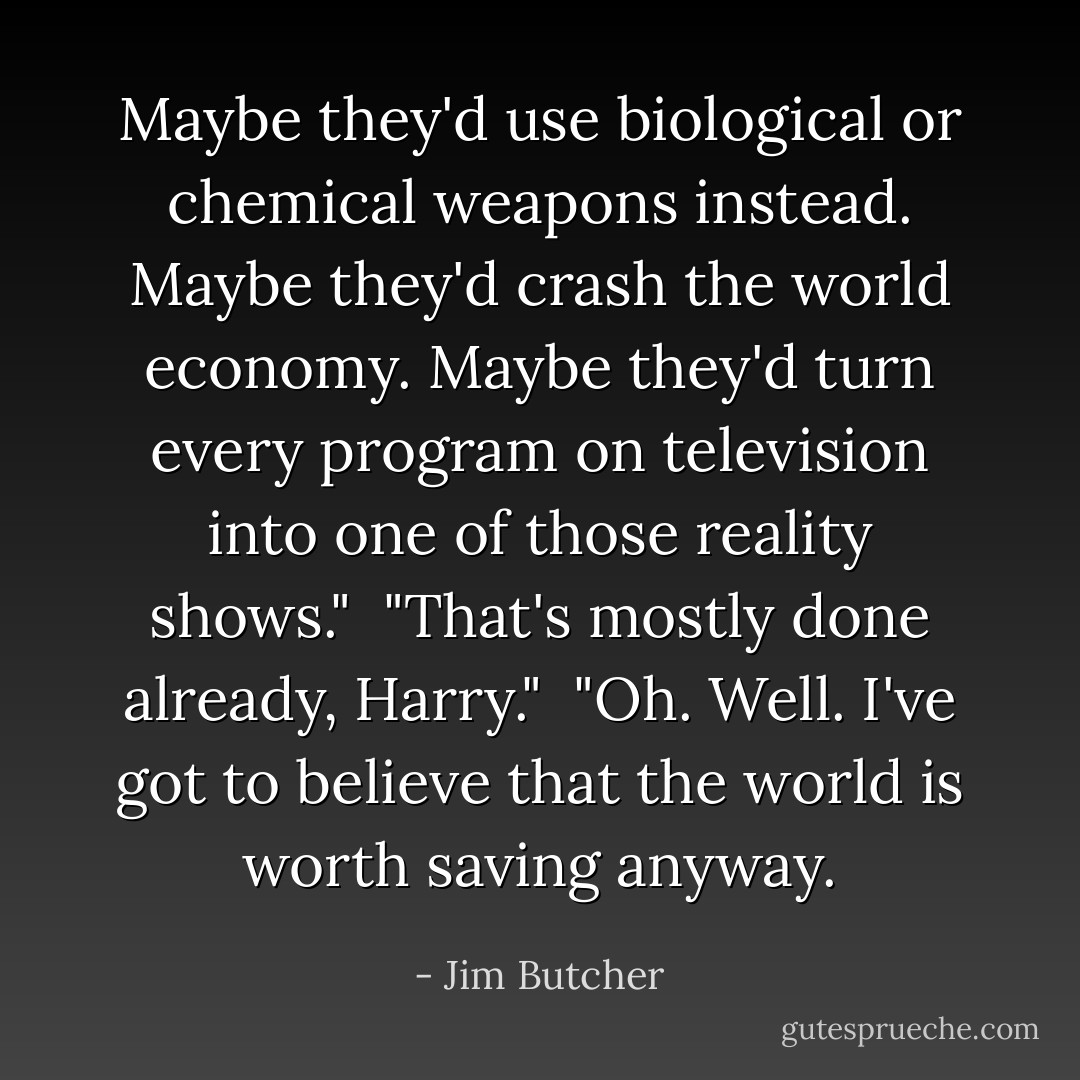 Maybe they'd use biological or chemical weapons instead. Maybe they'd crash the world economy. Maybe they'd turn every program on television into one of those reality shows."<br /><br />"That's mostly done already, Harry."<br /><br />"Oh. Well. I've got to believe that the world is worth saving anyway. - Jim Butcher