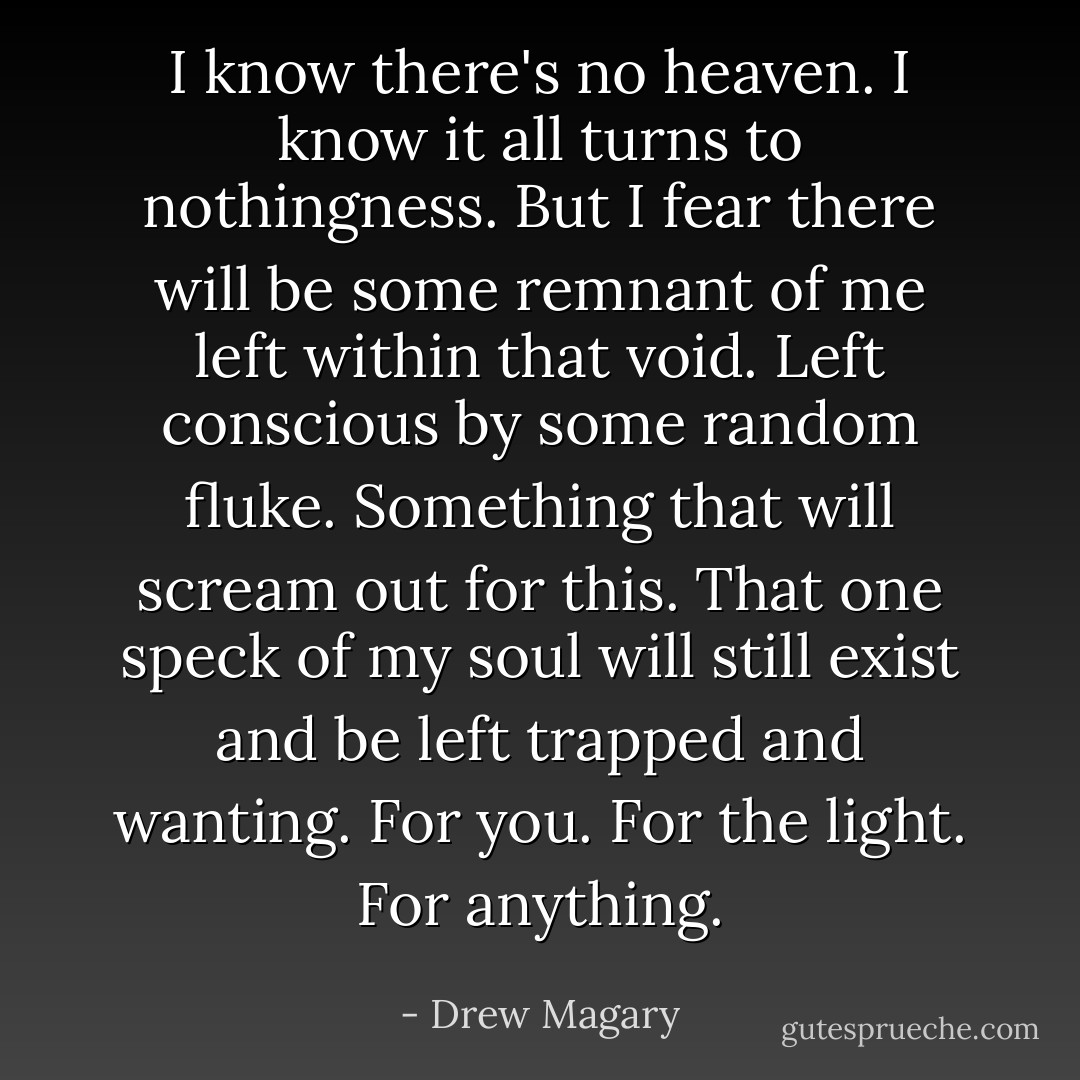 I know there's no heaven. I know it all turns to nothingness. But I fear there will be some remnant of me left within that void. Left conscious by some random fluke. Something that will scream out for this. That one speck of my soul will still exist and be left trapped and wanting. For you. For the light. For anything. - Drew Magary