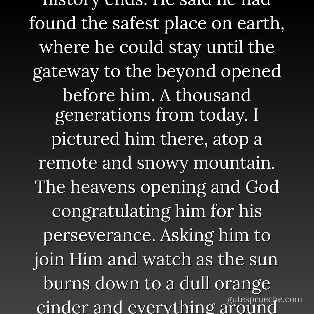 I once met a traveler who told me he would live to see the end of time. He laid out all his vitamins before me and told me he slept seven hours every night, no more or less. All the life you want, he said. It's all within the palm of your hand now. He said he would outlast all the wars and all the diseases, long enough to remember everything, and long enough to forget everything. He'd be the last man still standing when the sun decides to collapse upon itself and history ends. He said he had found the safest place on earth, where he could stay until the gateway to the beyond opened before him. A thousand generations from today. I pictured him there, atop a remote and snowy mountain. The heavens opening and God congratulating him for his perseverance. Asking him to join Him and watch as the sun burns down to a dull orange cinder and everything around it breaks is orbit and goes tumbling tumbling away, everything that once seemed permanent pulled apart so effortlessly, like a ball of yarn. A life into divinity.<br />But I knew it was a lie. I've always known it was a lie. You can not hide from the world. It will find you. It always does. And now it has found me. My split second of immortality is over. All that's left now is the end, which is all any of us ever has. - Drew Magary