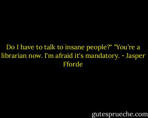 Do I have to talk to insane people?"<br />"You're a librarian now. I'm afraid it's mandatory. - Jasper Fforde
