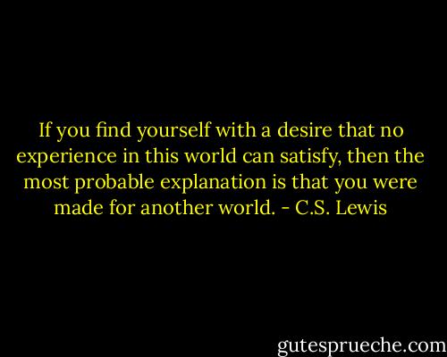 If you find yourself with a desire that no experience in this world can satisfy, then the most probable explanation is that you were made for another world. - C.S. Lewis