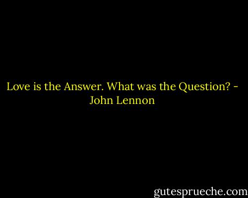 Love is the Answer. What was the Question? - John Lennon