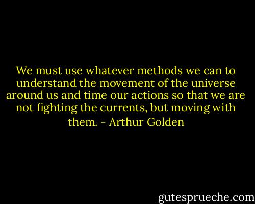 We must use whatever methods we can to understand the movement of the universe around us and time our actions so that we are not fighting the currents, but moving with them. - Arthur Golden