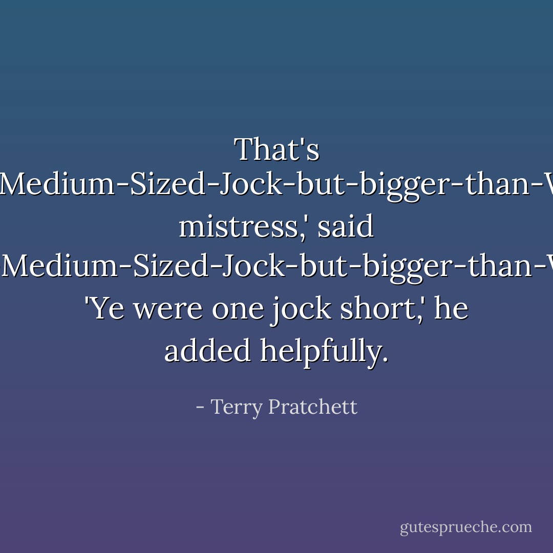That's No'-as-big-as-Medium-Sized-Jock-but-bigger-than-Wee-Jock-Jock, mistress,' said Not-as-big-as-Medium-Sized-Jock-but-bigger-than-Wee-Jock-Jock. 'Ye were one jock short,' he added helpfully. - Terry Pratchett