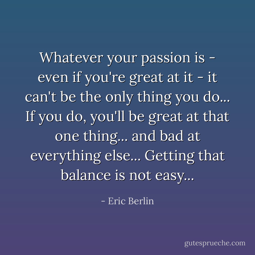 Whatever your passion is - even if you're great at it - it can't be the only thing you do... If you do, you'll be great at that one thing... and bad at everything else... Getting that balance is not easy... - Eric Berlin