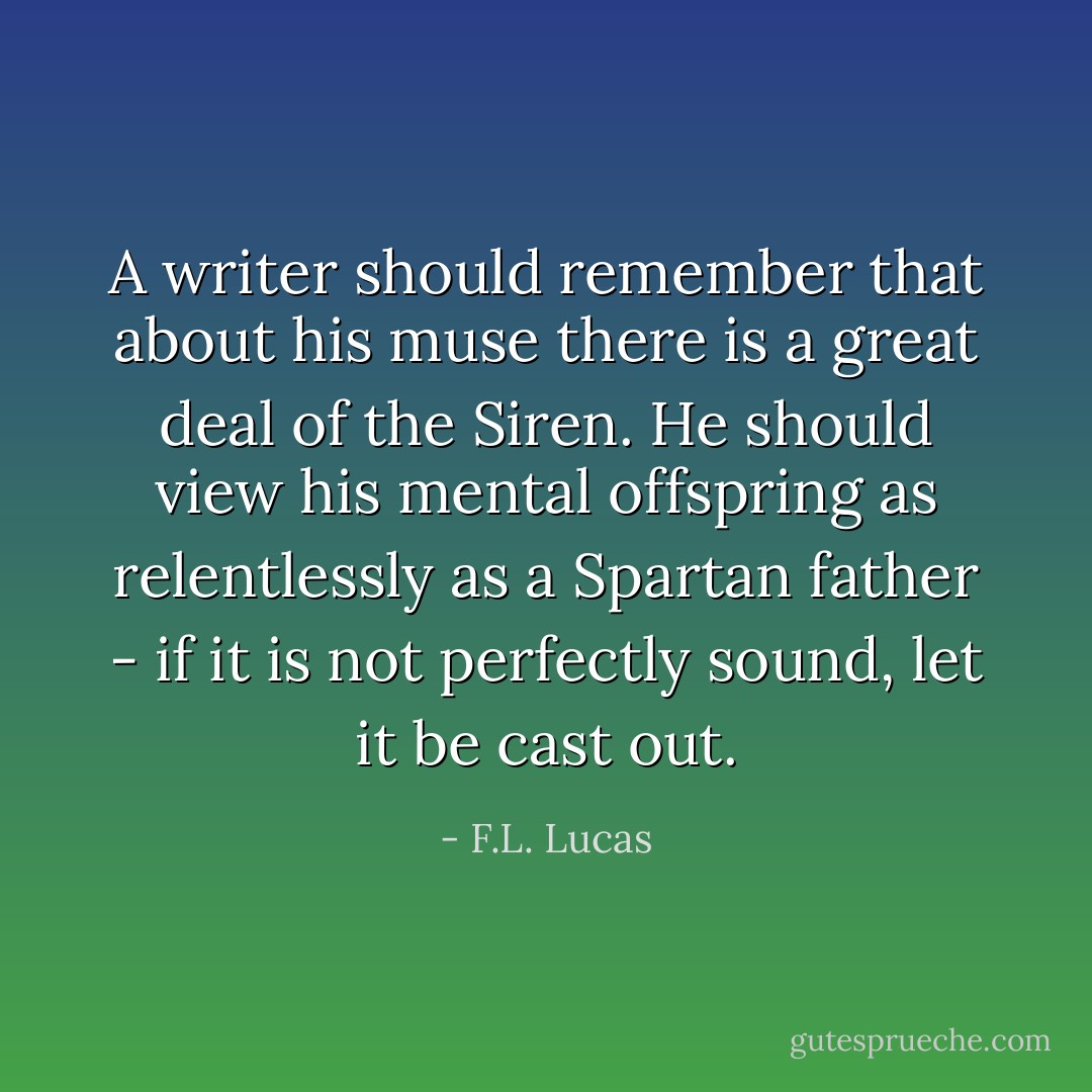 A writer should remember that about his muse there is a great deal of the Siren. He should view his mental offspring as relentlessly as a Spartan father - if it is not perfectly sound, let it be cast out. - F.L. Lucas