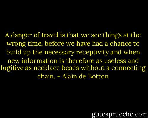 A danger of travel is that we see things at the wrong time, before we have had a chance to build up the necessary receptivity and when new information is therefore as useless and fugitive as necklace beads without a connecting chain. - Alain de Botton