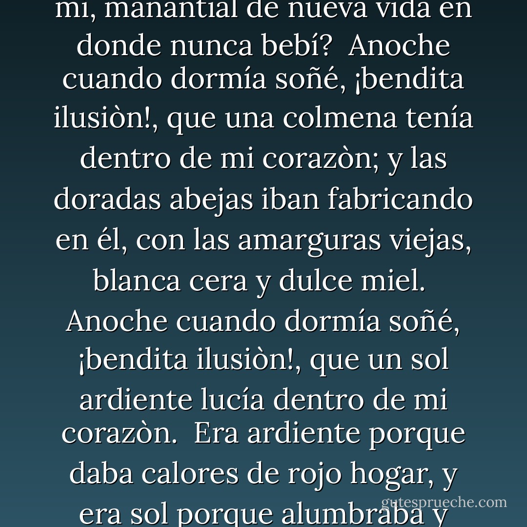 Anoche cuando dormía<br />soñé, ¡bendita ilusiòn!,<br />que una fontana fluía<br />dentro de mi corazòn.<br />Di: ¿por qué acequia escondida,<br />agua, vienes hasta mí,<br />manantial de nueva vida<br />en donde nunca bebí?<br /><br />Anoche cuando dormía<br />soñé, ¡bendita ilusiòn!,<br />que una colmena tenía<br />dentro de mi corazòn;<br />y las doradas abejas<br />iban fabricando en él,<br />con las amarguras viejas,<br />blanca cera y dulce miel.<br /><br />Anoche cuando dormía<br />soñé, ¡bendita ilusiòn!,<br />que un sol ardiente lucía<br />dentro de mi corazòn.<br /><br />Era ardiente porque daba<br />calores de rojo hogar,<br />y era sol porque alumbraba<br />y porque hacía llorar.<br /><br />Anoche cuando dormía<br />soñé, ¡bendita ilusiòn!,<br />que era Dios lo que tenía<br />dentro de mi corazòn. - Antonio Machado