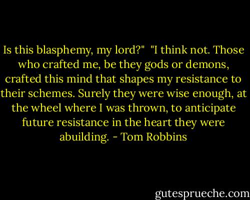 Is this blasphemy, my lord?" <br />"I think not. Those who crafted me, be they gods or demons, crafted this mind that shapes my resistance to their schemes. Surely they were wise enough, at the wheel where I was thrown, to anticipate future resistance in the heart they were abuilding. - Tom Robbins