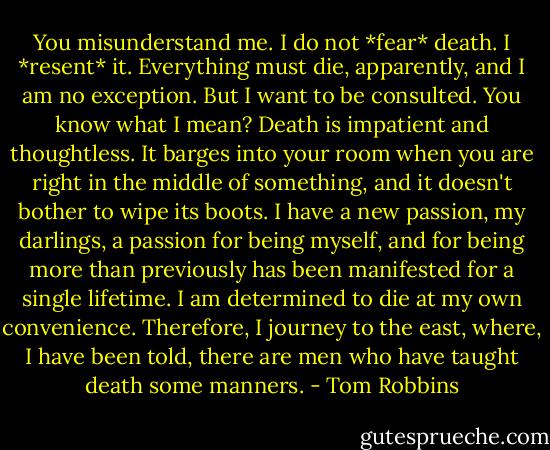 You misunderstand me. I do not *fear* death. I *resent* it. Everything must die, apparently, and I am no exception. But I want to be consulted. You know what I mean? Death is impatient and thoughtless. It barges into your room when you are right in the middle of something, and it doesn't bother to wipe its boots. I have a new passion, my darlings, a passion for being myself, and for being more than previously has been manifested for a single lifetime. I am determined to die at my own convenience. Therefore, I journey to the east, where, I have been told, there are men who have taught death some manners. - Tom Robbins