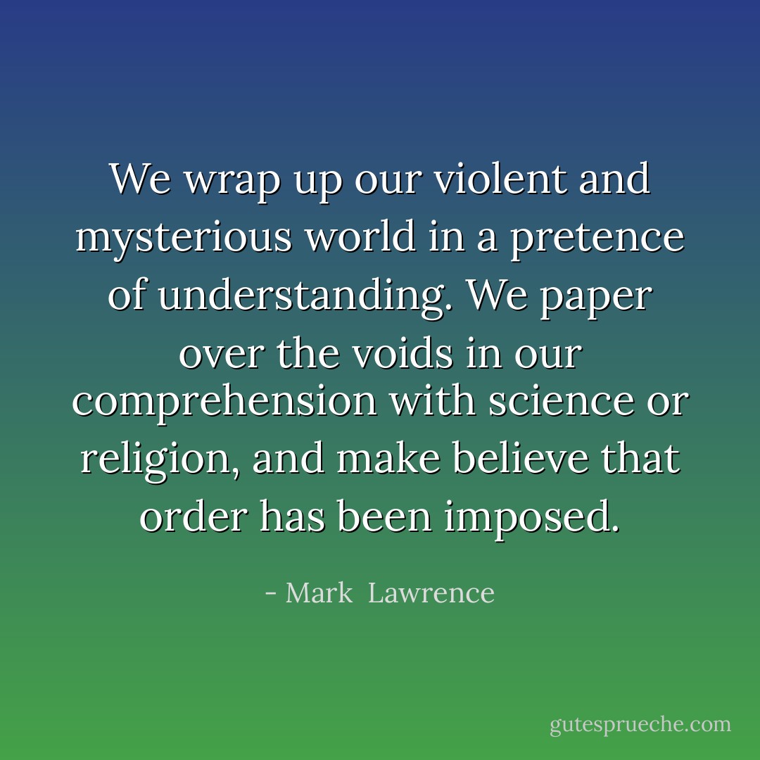 We wrap up our violent and mysterious world in a pretence of understanding. We paper over the voids in our comprehension with science or religion, and make believe that order has been imposed. - Mark  Lawrence