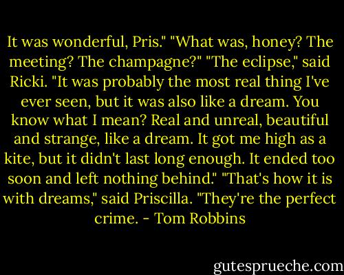 It was wonderful, Pris."<br />"What was, honey? The meeting? The champagne?"<br />"The eclipse," said Ricki. "It was probably the most real thing I've ever seen, but it was also like a dream. You know what I mean? Real and unreal, beautiful and strange, like a dream. It got me high as a kite, but it didn't last long enough. It ended too soon and left nothing behind."<br />"That's how it is with dreams," said Priscilla. "They're the perfect crime. - Tom Robbins