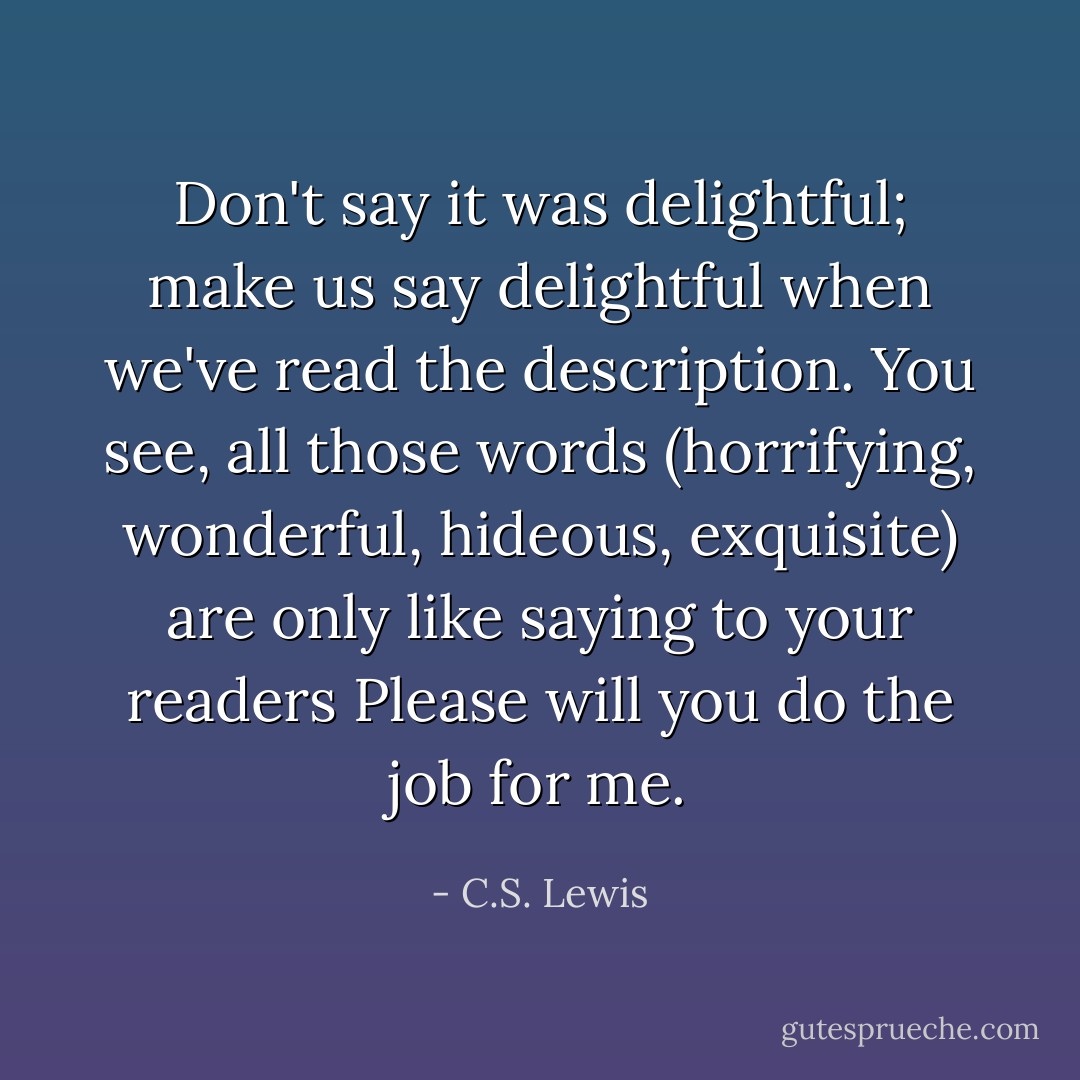 Don't say it was delightful; make us say delightful when we've read the description. You see, all those words (horrifying, wonderful, hideous, exquisite) are only like saying to your readers Please will you do the job for me. - C.S. Lewis