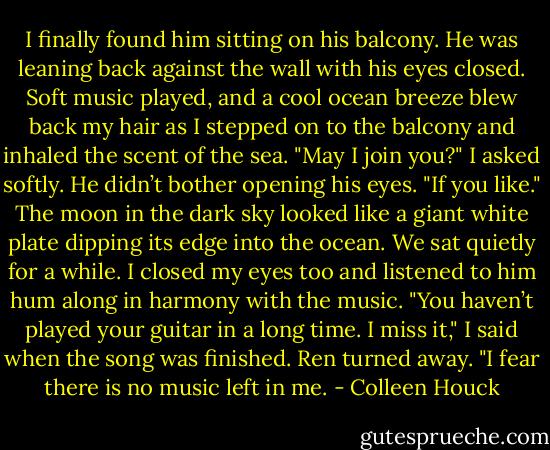 I finally found him sitting on his balcony. He was leaning back against the wall with his eyes closed. Soft music played, and a cool ocean breeze blew back my hair as I stepped on to the balcony and inhaled the scent of the sea.<br />"May I join you?" I asked softly.<br />He didn’t bother opening his eyes. "If you like."<br />The moon in the dark sky looked like a giant white plate dipping its edge into the ocean. We sat quietly for a while. I closed my eyes too and listened to him hum along in harmony with the music.<br />"You haven’t played your guitar in a long time. I miss it," I said when the song was finished.<br />Ren turned away. "I fear there is no music left in me. - Colleen Houck