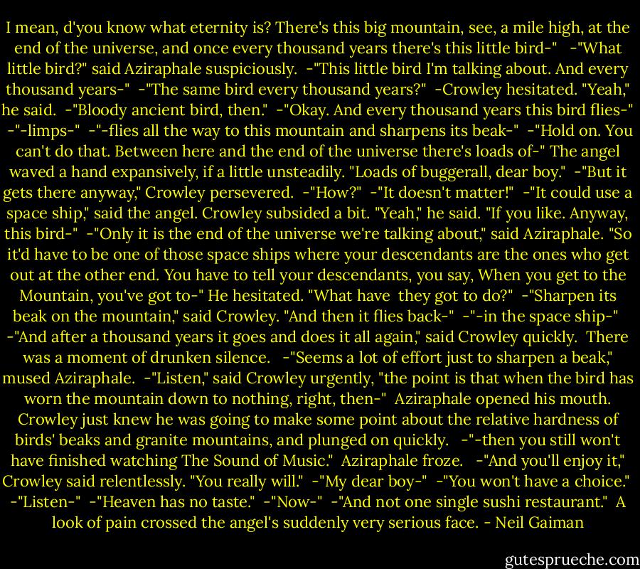 I mean, d'you know what eternity is? There's this big mountain, see, a mile high, at the end of the universe, and once every thousand years there's this little bird-" <br /> -"What little bird?" said Aziraphale suspiciously.<br /> -"This little bird I'm talking about. And every thousand years-"<br /> -"The same bird every thousand years?"<br /> -Crowley hesitated. "Yeah," he said.<br /> -"Bloody ancient bird, then."<br /> -"Okay. And every thousand years this bird flies-"<br /> -"-limps-"<br /> -"-flies all the way to this mountain and sharpens its beak-"<br /> -"Hold on. You can't do that. Between here and the end of the universe there's loads of-" The angel waved a hand expansively, if a little unsteadily. "Loads of buggerall, dear boy."<br /> -"But it gets there anyway," Crowley persevered.<br /> -"How?"<br /> -"It doesn't matter!"<br /> -"It could use a space ship," said the angel.<br />Crowley subsided a bit. "Yeah," he said. "If you like. Anyway, this bird-"<br /> -"Only it is the end of the universe we're talking about," said Aziraphale. "So it'd have to be one of those space ships where your descendants are the ones who get out at the other end. You have to tell your descendants, you say, When you get to the Mountain, you've got to-" He hesitated. "What have <br />they got to do?"<br /> -"Sharpen its beak on the mountain," said Crowley. "And then it flies back-"<br /> -"-in the space ship-"<br /> -"And after a thousand years it goes and does it all again," said Crowley quickly.<br /><br />There was a moment of drunken silence.<br /><br /> -"Seems a lot of effort just to sharpen a beak," mused Aziraphale.<br /> -"Listen," said Crowley urgently, "the point is that when the bird has worn the mountain down to nothing, right, then-"<br /><br />Aziraphale opened his mouth. Crowley just knew he was going to make some point about the relative hardness of birds' beaks and granite mountains, and plunged on quickly.<br /><br /> -"-then you still won't have finished watching The Sound of Music."<br /><br />Aziraphale froze.<br /><br /> -"And you'll enjoy it," Crowley said relentlessly. "You really will."<br /> -"My dear boy-"<br /> -"You won't have a choice."<br /> -"Listen-"<br /> -"Heaven has no taste."<br /> -"Now-"<br /> -"And not one single sushi restaurant."<br /><br />A look of pain crossed the angel's suddenly very serious face. - Neil Gaiman
