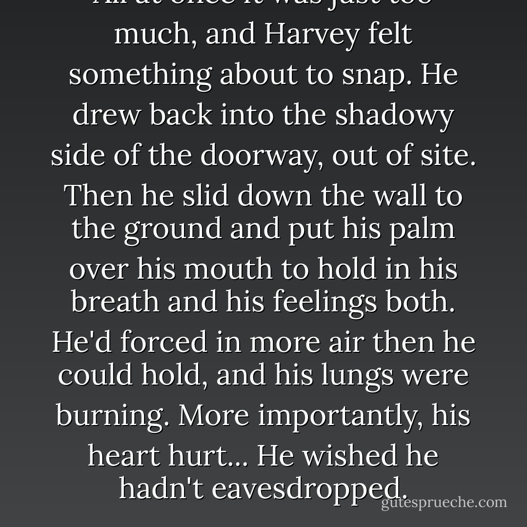 All at once it was just too much, and Harvey felt something about to snap. He drew back into the shadowy side of the doorway, out of site. Then he slid down the wall to the ground and put his palm over his mouth to hold in his breath and his feelings both. He'd forced in more air then he could hold, and his lungs were burning. More importantly, his heart hurt... He wished he hadn't eavesdropped. - Yukako Kabei