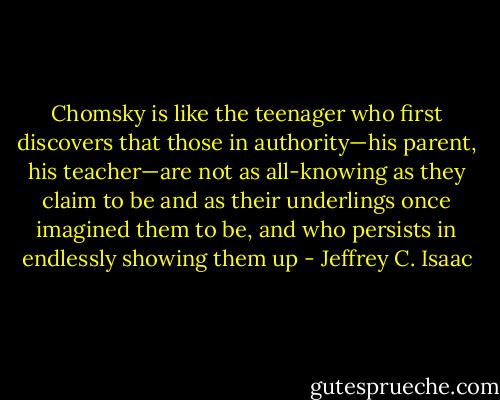 Chomsky is like the teenager who first discovers that those in authority—his parent, his teacher—are not as all-knowing as they claim to be and as their underlings once imagined them to be, and who persists in endlessly showing them up - Jeffrey C. Isaac