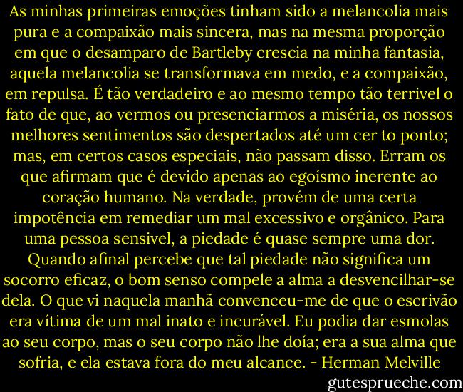 As minhas primeiras emoções tinham sido a melancolia mais pura e a compaixão mais sincera, mas na mesma proporção em que o desamparo de Bartleby crescia na minha fantasia, aquela melancolia se transformava em medo, e a compaixão, em repulsa. É tão verdadeiro e ao mesmo tempo tão terrivel o fato de que, ao vermos ou presenciarmos a miséria, os nossos melhores sentimentos são despertados até um cer<br />to ponto; mas, em certos casos especiais, não passam disso. Erram os que afirmam que é devido apenas ao egoísmo inerente ao coração humano. Na verdade, provém de uma certa impotência em remediar um mal excessivo e orgânico. Para uma pessoa sensivel, a piedade é quase sempre uma dor. Quando afinal percebe que tal piedade não significa um socorro eficaz, o bom senso compele a alma a desvencilhar-se dela. O que vi naquela manhã convenceu-me de que o escrivão era vítima de um mal inato e incurável. Eu podia dar esmolas ao seu corpo, mas o seu corpo não lhe doía; era a sua alma que sofria, e ela estava fora do meu alcance. - Herman Melville
