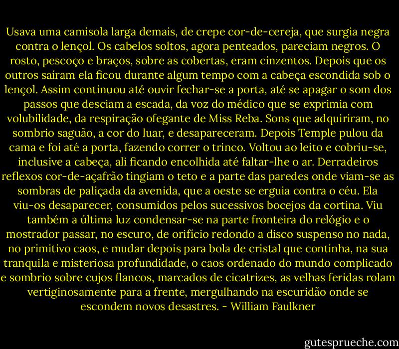 Usava uma camisola larga demais, de crepe cor-de-cereja, que surgia negra contra o lençol. Os cabelos soltos, agora penteados, pareciam negros. O rosto, pescoço e braços, sobre as cobertas, eram cinzentos. Depois que os outros saíram ela ficou durante algum tempo com a cabeça escondida sob o lençol. Assim continuou até ouvir fechar-se a porta, até se apagar o som dos passos que desciam a escada, da voz do médico que se exprimia com volubilidade, da respiração ofegante de Miss Reba. Sons que adquiriram, no sombrio saguão, a cor do luar, e desapareceram. Depois Temple pulou da cama e foi até a porta, fazendo correr o trinco. Voltou ao leito e cobriu-se, inclusive a cabeça, ali ficando encolhida até faltar-lhe o ar.<br />Derradeiros reflexos cor-de-açafrão tingiam o teto e a parte das paredes onde viam-se as sombras de paliçada da avenida, que a oeste se erguia contra o céu. Ela viu-os desaparecer, consumidos pelos sucessivos bocejos da cortina. Viu também a última luz condensar-se na parte fronteira do relógio e o mostrador passar, no escuro, de orifício redondo a disco suspenso no nada, no primitivo caos, e mudar depois para bola de cristal que continha, na sua tranquila e misteriosa profundidade, o caos ordenado do mundo complicado e sombrio sobre cujos flancos, marcados de cicatrizes, as velhas feridas rolam vertiginosamente para a frente, mergulhando na escuridão onde se escondem novos desastres. - William Faulkner