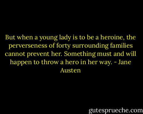 But when a young lady is to be a heroine, the perverseness of forty surrounding families cannot prevent her. Something must and will happen to throw a hero in her way. - Jane Austen