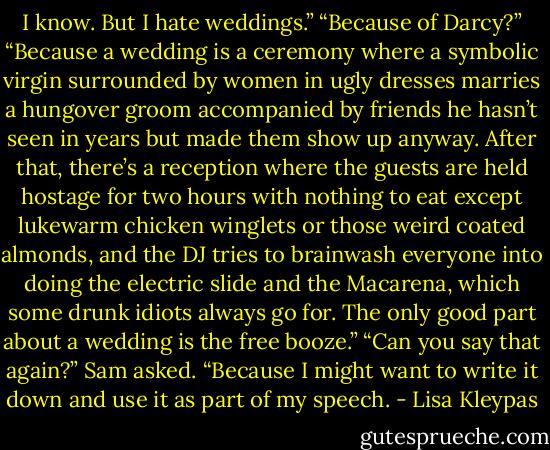 I know. But I hate weddings.”<br />“Because of Darcy?”<br />“Because a wedding is a ceremony where a symbolic virgin surrounded by women in ugly dresses marries a hungover groom accompanied by<br />friends he hasn’t seen in years but made them show up anyway. After that, there’s a reception where the guests are held hostage for two hours with<br />nothing to eat except lukewarm chicken winglets or those weird coated almonds, and the DJ tries to brainwash everyone into doing the electric<br />slide and the Macarena, which some drunk idiots always go for. The only good part about a wedding is the free booze.”<br />“Can you say that again?” Sam asked. “Because I might want to write it down and use it as part of my speech. - Lisa Kleypas