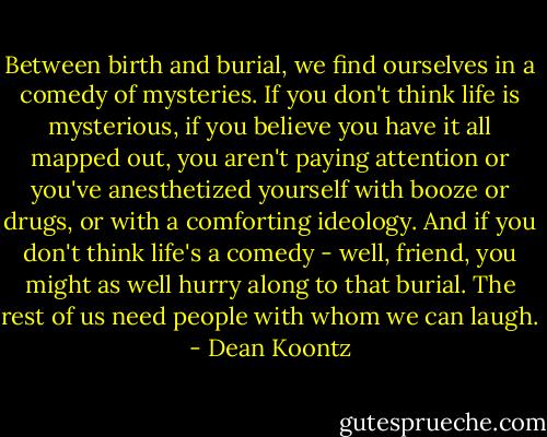 Between birth and burial, we find ourselves in a comedy of mysteries. If you don't think life is mysterious, if you believe you have it all mapped out, you aren't paying attention or you've anesthetized yourself with booze or drugs, or with a comforting ideology. And if you don't think life's a comedy - well, friend, you might as well hurry along to that burial. The rest of us need people with whom we can laugh. - Dean Koontz