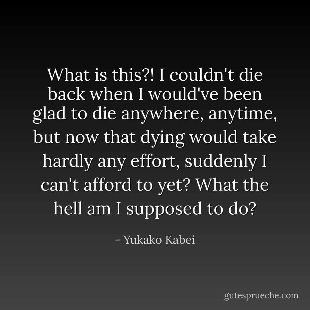 What is this?! I couldn't die back when I would've been glad to die anywhere, anytime, but now that dying would take hardly any effort, suddenly I can't afford to yet? What the hell am I supposed to do? - Yukako Kabei