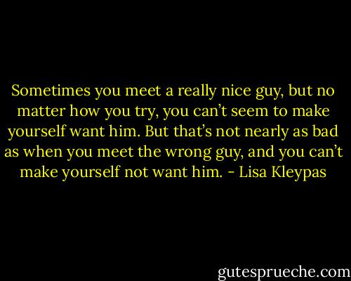 Sometimes you meet a really nice guy, but no matter how you try, you can’t seem to make yourself want<br />him. But that’s not nearly as bad as when you meet the wrong guy, and you can’t make yourself not want him. - Lisa Kleypas