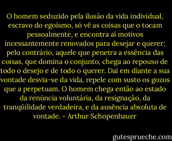 O homem seduzido pela ilusão da vida individual, escravo do egoísmo, só vê as coisas que o tocam pessoalmente, e encontra aí motivos incessantemente renovados para desejar e querer; pelo contrário, aquele que penetra a essência das coisas, que domina o conjunto, chega ao repouso de todo o desejo e de todo o querer. Daí em diante a sua vontade desvia-se da vida, repele com susto os gozos que a perpetuam. O homem chega então ao estado da renúncia voluntária, da resignação, da tranqüilidade verdadeira, e da ausência absoluta de vontade. - Arthur Schopenhauer