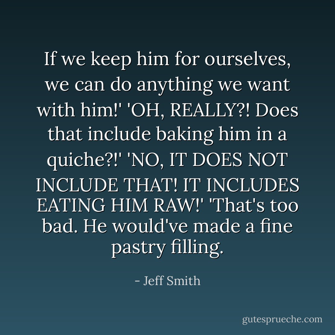 If we keep him for ourselves, we can do anything we want with him!'<br />'OH, REALLY?! Does that include baking him in a quiche?!'<br />'NO, IT DOES NOT INCLUDE THAT! IT INCLUDES EATING HIM RAW!'<br />'That's too bad. He would've made a fine pastry filling. - Jeff Smith