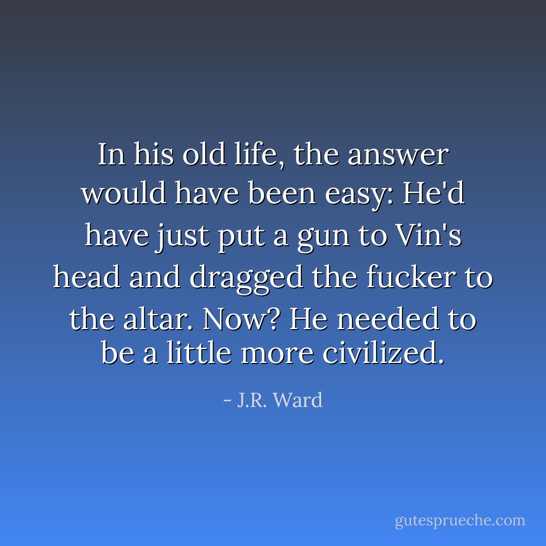 In his old life, the answer would have been easy: He'd have just put a gun to Vin's head and dragged the fucker to the altar. Now? He needed to be a little more civilized. - J.R. Ward