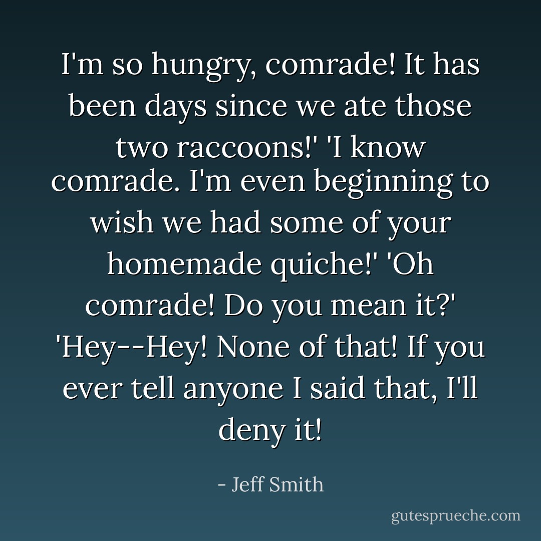 I'm so hungry, comrade! It has been days since we ate those two raccoons!'<br />'I know comrade. I'm even beginning to wish we had some of your homemade quiche!'<br />'Oh comrade! Do you mean it?'<br />'Hey--Hey! None of that! If you ever tell anyone I said that, I'll deny it! - Jeff Smith