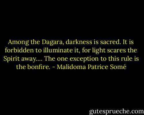 Among the Dagara, darkness is sacred. It is forbidden to illuminate it, for light scares the Spirit away…. The one exception to this rule is the bonfire. - Malidoma Patrice Somé