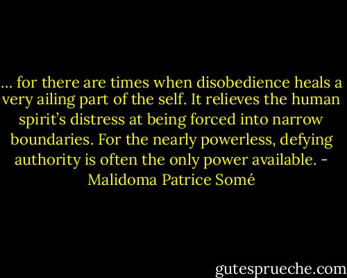 … for there are times when disobedience heals a very ailing part of the self. It relieves the human spirit’s distress at being forced into narrow boundaries. For the nearly powerless, defying authority is often the only power available. - Malidoma Patrice Somé