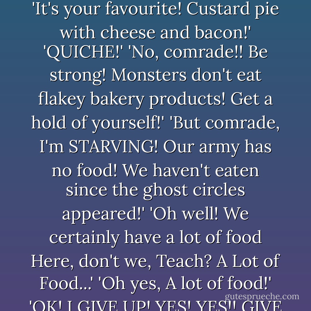 Here you go, fellas. Piping hot...right out of the oven!'<br />'Is--Is that what I think it is?'<br />'It's your favourite! Custard pie with cheese and bacon!'<br />'QUICHE!'<br />'No, comrade!! Be strong! Monsters don't eat flakey bakery products! Get a hold of yourself!'<br />'But comrade, I'm STARVING! Our army has no food! We haven't eaten since the ghost circles appeared!'<br />'Oh well! We certainly have a lot of food Here, don't we, Teach? A Lot of Food...'<br />'Oh yes, A lot of food!'<br />'OK! I GIVE UP! YES! YES!! GIVE US THE QUICHE!! WE'RE STARVING-- - Jeff Smith
