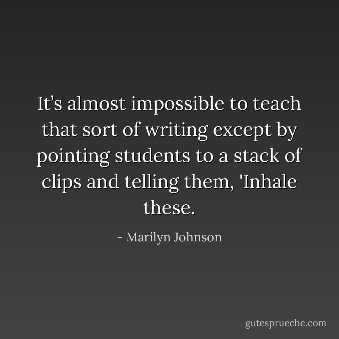 It’s almost impossible to teach that sort of writing except by pointing students to a stack of clips and telling them, 'Inhale these. - Marilyn Johnson