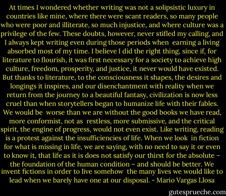 At times I wondered whether writing was not a solipsistic luxury in countries like mine, where there were scant readers, so many people who were poor and illiterate, so much injustice, and where culture was a privilege of the few. These doubts, however, never stifled my calling, and I always kept writing even during those periods when <br />earning a living absorbed most of my time. I believe I did the right thing, since if, for literature to flourish, it was first necessary for a society to achieve high culture, freedom, prosperity, and justice, it never would have existed. But thanks to literature, to the consciousness it shapes, the desires and longings it inspires, and our disenchantment with reality when we return from the journey to a beautiful fantasy, civilization is now less cruel than when storytellers began to humanize life with their fables. We would be <br />worse than we are without the good books we have read, more conformist, not as <br />restless, more submissive, and the critical spirit, the engine of progress, would not even exist. Like writing, reading is a protest against the insufficiencies of life. When we look <br />in fiction for what is missing in life, we are saying, with no need to say it or even to know it, that life as it is does not satisfy our thirst for the absolute – the foundation of the human condition – and should be better. We invent fictions in order to live somehow <br />the many lives we would like to lead when we barely have one at our disposal. - Mario Vargas Llosa